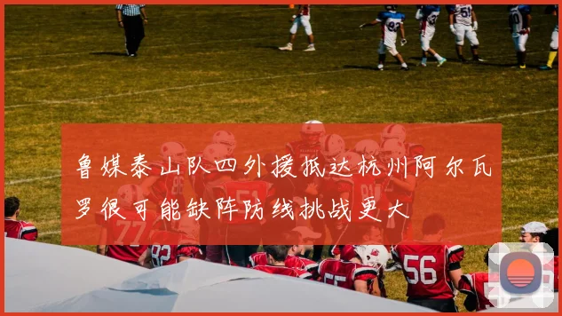 鲁媒泰山队四外援抵达杭州阿尔瓦罗很可能缺阵防线挑战更大