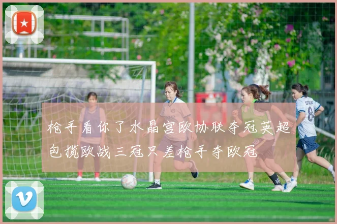 枪手看你了水晶宫欧协联夺冠英超包揽欧战三冠只差枪手夺欧冠