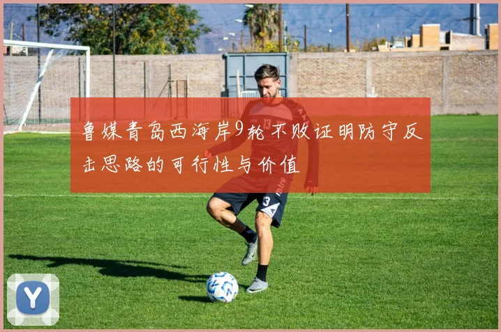 鲁媒青岛西海岸9轮不败证明防守反击思路的可行性与价值