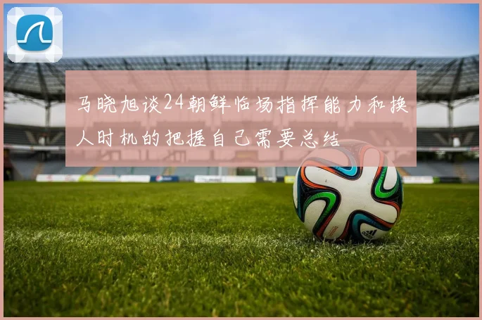 马晓旭谈24朝鲜临场指挥能力和换人时机的把握自己需要总结
